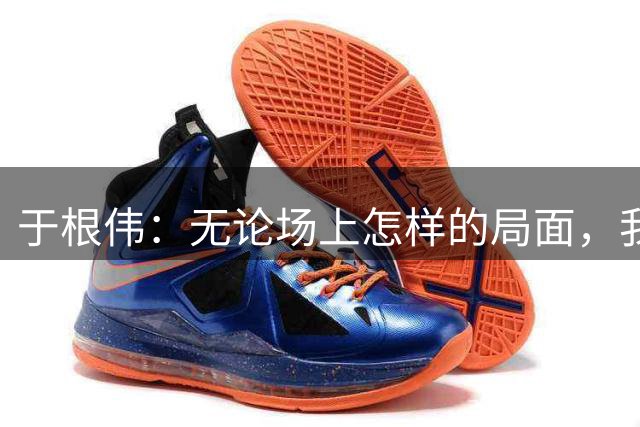 于根伟：无论场上怎样的局面，我们只求为球队和城市拼命